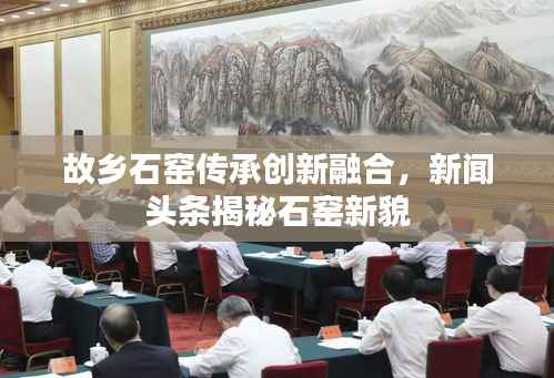 故乡石窑传承创新融合,新闻头条揭秘石窑新貌