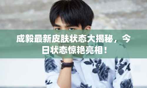 成毅最新皮肤状态大揭秘,今日状态惊艳亮相!
